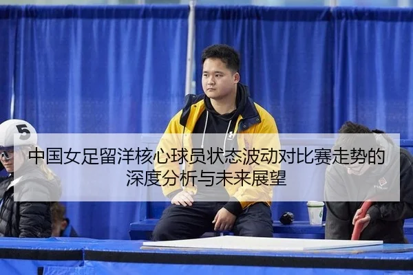 中国女足留洋核心球员状态波动对比赛走势的深度分析与未来展望